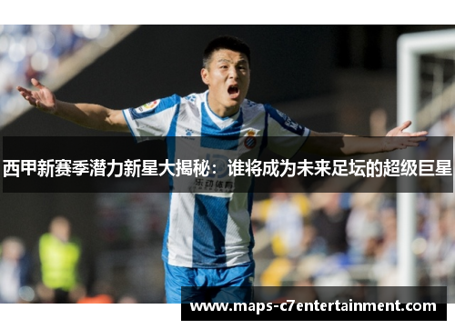 西甲新赛季潜力新星大揭秘：谁将成为未来足坛的超级巨星
