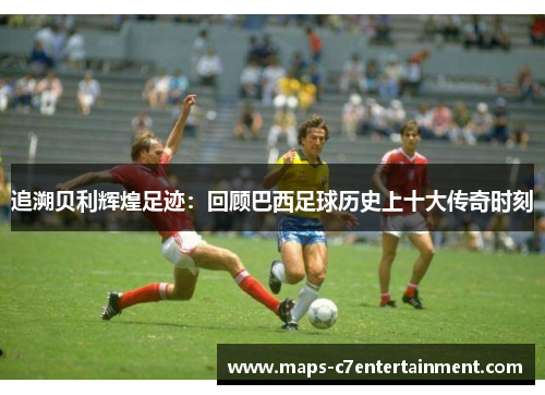 追溯贝利辉煌足迹:回顾巴西足球历史上十大传奇时刻 追溯贝利辉煌足迹:回顾巴西足球历史上十大传奇时刻