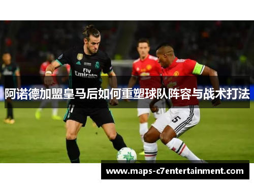 阿诺德加盟皇马后如何重塑球队阵容与战术打法