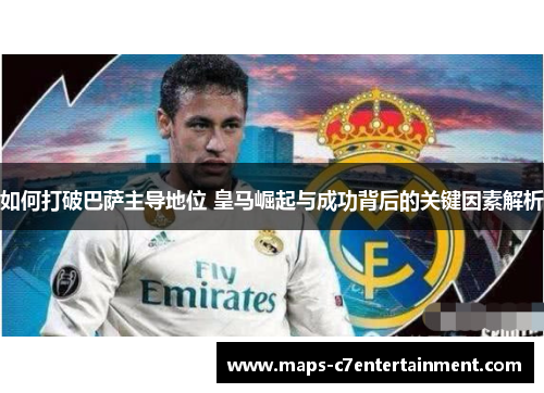 如何打破巴萨主导地位 皇马崛起与成功背后的关键因素解析