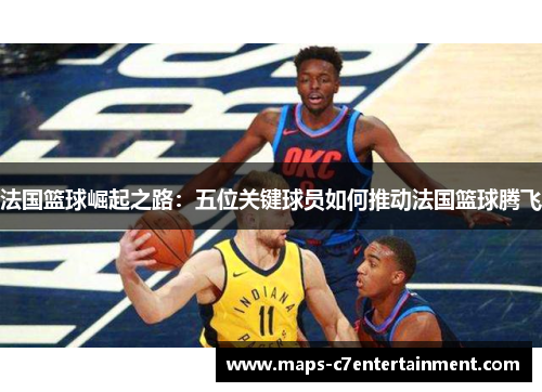 法国篮球崛起之路：五位关键球员如何推动法国篮球腾飞