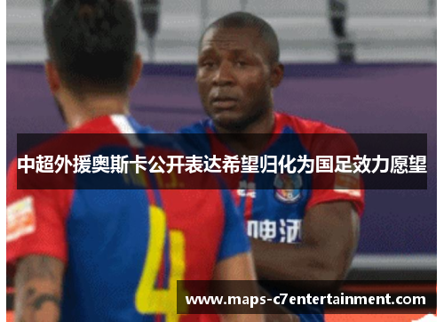 中超外援奥斯卡公开表达希望归化为国足效力愿望