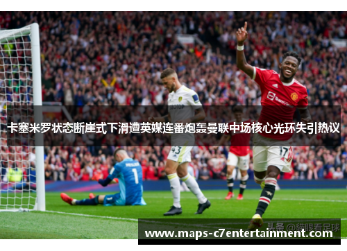 卡塞米罗状态断崖式下滑遭英媒连番炮轰曼联中场核心光环失引热议