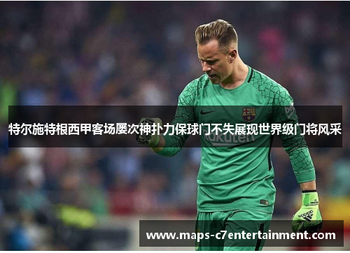 特尔施特根西甲客场屡次神扑力保球门不失展现世界级门将风采