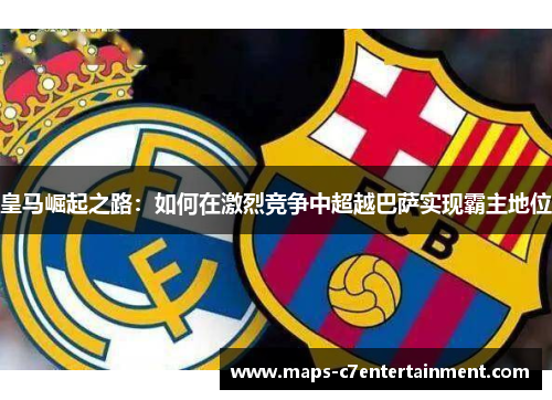 皇马崛起之路：如何在激烈竞争中超越巴萨实现霸主地位