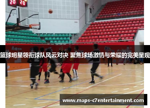 篮球明星领衔球队风云对决 聚焦球场激情与荣耀的完美呈现